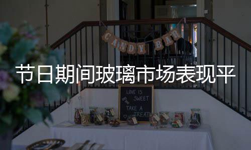 節(jié)日期間玻璃市場表現(xiàn)平靜,行業(yè)資訊