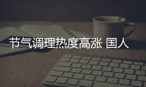 節(jié)氣調(diào)理熱度高漲 國(guó)人緣何熱衷中醫(yī)養(yǎng)生？