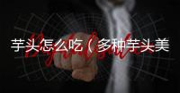 芋頭怎么吃（多種芋頭美食制作方法）