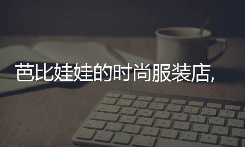 芭比娃娃的時尚服裝店,芭比娃娃服裝設計視頻