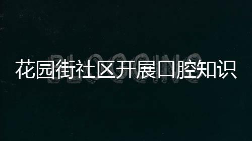 花園街社區開展口腔知識科普活動_