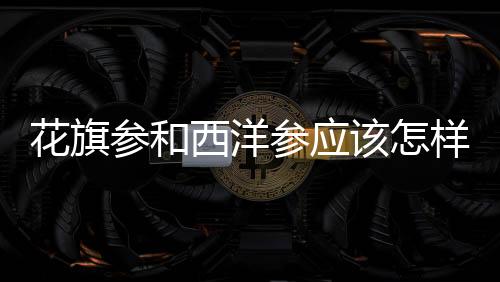 花旗參和西洋參應該怎樣鑒別