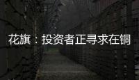 花旗：投資者正尋求在銅價回調后買入