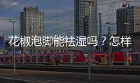 花椒泡腳能祛濕嗎？怎樣用花椒去濕去寒？
