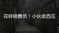 花樣銷售員！小伙賣西瓜論袋賣遭瘋搶 月入4萬