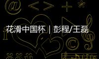 花滑中國杯｜彭程/王磊雙人滑摘銅