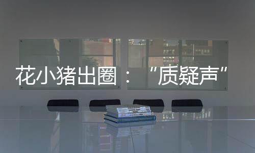 花小豬出圈：“質(zhì)疑聲”蓋過“贊揚(yáng)聲”