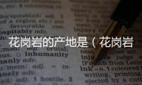 花崗巖的產(chǎn)地是（花崗巖的產(chǎn)地）