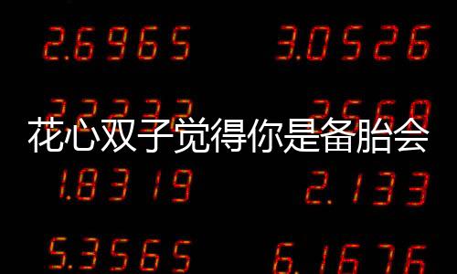 花心雙子覺得你是備胎會有什么表現呢？
