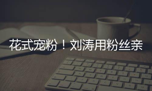 花式寵粉！劉濤用粉絲親吻圖做微博頭像