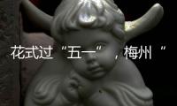 花式過“五一”，梅州“文化大餐”上“菜”咯！