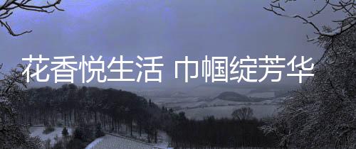 花香悅生活 巾幗綻芳華_
