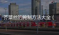 芥菜絲的腌制方法大全（關(guān)于芥菜絲的腌制方法大全的基本情況說明介紹）