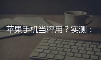 蘋果手機(jī)當(dāng)秤用？實(shí)測：同一個(gè)番茄測3次重量都不一樣