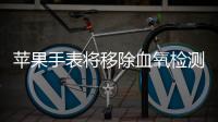 蘋果手表將移除血氧檢測功能，以規避美國進口禁令