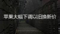 蘋果大幅下調以舊換新價格