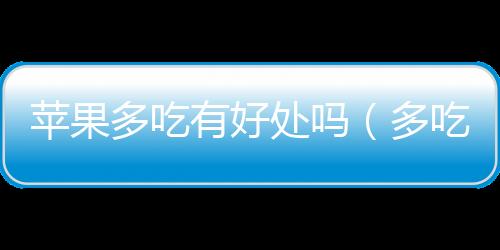 蘋果多吃有好處嗎（多吃蘋果的好處和壞處）