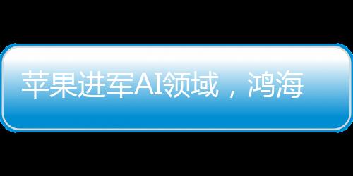 蘋(píng)果進(jìn)軍AI領(lǐng)域，鴻海擴(kuò)大市場(chǎng)份額