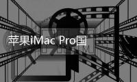 蘋果iMac Pro國行版頂配高達10萬元人民幣 發(fā)售日期暫定