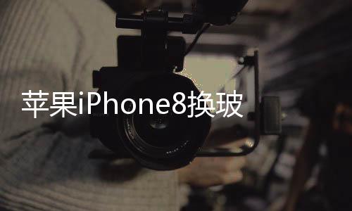蘋果iPhone8換玻璃后蓋多少錢  2.5D弧面玻璃有何特點,行業資訊