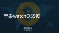 蘋果watchOS9徹底拋棄發(fā)布五年之久的智能手表