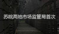 蘇皖兩地市場監管局首次開展跨省聯合雙隨機抽查