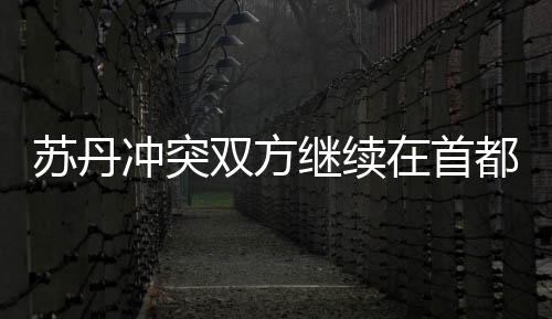 蘇丹沖突雙方繼續在首都圈交火 一大橋被炸毀