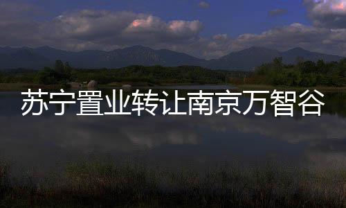 蘇寧置業轉讓南京萬智谷置100%股權予五礦國際信托