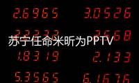 蘇寧任命米昕為PPTV總裁兼CEO 分管視頻業(yè)務(wù)、版權(quán)采購(gòu)