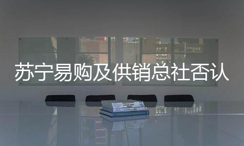 蘇寧易購及供銷總社否認“供銷社收購蘇寧股權”傳聞