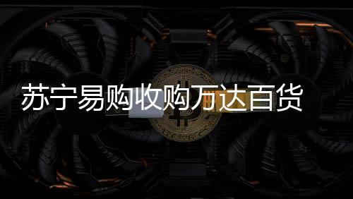蘇寧易購收購萬達(dá)百貨 開啟全新數(shù)字化變革