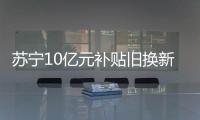 蘇寧10億元補貼舊換新 對消費者 “先補貼后回收”