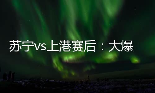 蘇寧vs上港賽后：大爆冷！蘇寧單刀赴會(huì)決賽