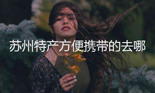 蘇州特產方便攜帶的去哪里買（蘇州特產方便攜帶的）