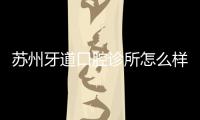 蘇州牙道口腔診所怎么樣?正規(guī)連鎖牙科+排名前三+口碑好