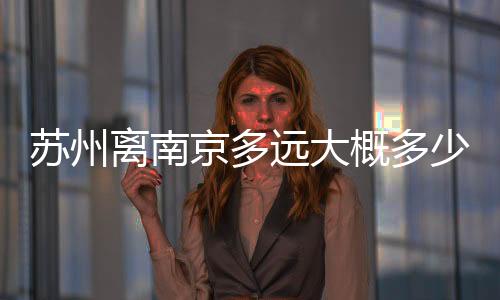 蘇州離南京多遠大概多少千米（蘇州離南京多遠）