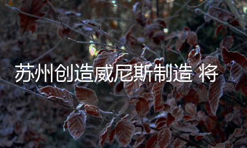蘇州創(chuàng)造威尼斯制造 將在“玻璃島”手工藝之鎮(zhèn)產(chǎn)生,行業(yè)資訊