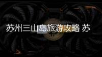 蘇州三山島旅游攻略 蘇州三山島有什么好玩的