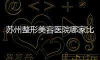 蘇州整形美容醫(yī)院哪家比較好？蘇州比較出名的整形醫(yī)院推薦這5家