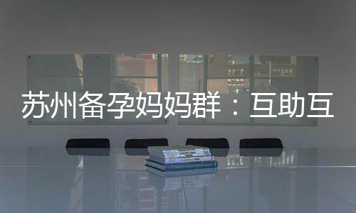 蘇州備孕媽媽群：互助互愛，權威醫生在線答疑，共同迎接寶寶的到來