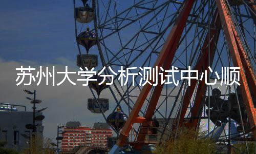 蘇州大學分析測試中心順利通過國家計量論證復評審