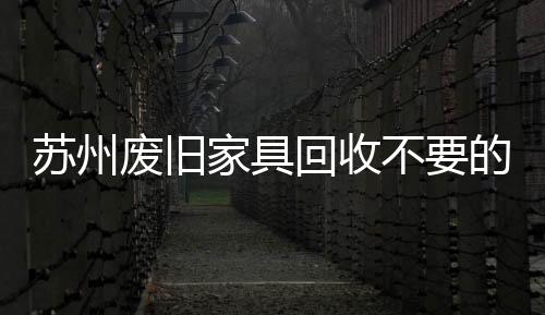 蘇州廢舊家具回收不要的廢舊家具怎么處理