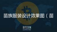 苗族服裝設計效果圖（苗族服飾效果圖）