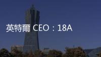英特爾 CEO：18A 製程預定明年 Q1 試產