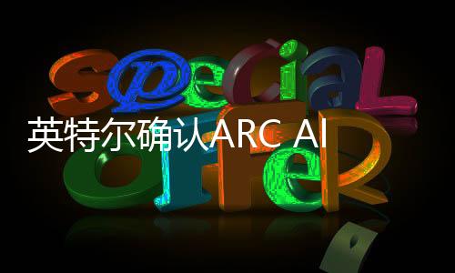 英特爾確認ARC Alchemist臺式/工作站顯卡將于2/3季度到來