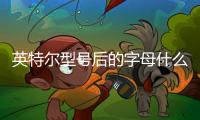 英特爾型號后的字母什么意思，英特爾CPU型號后面的字母含義是什么