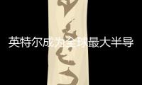 英特爾成為全球最大半導體芯片制造商，2023年半導體行業營收展望