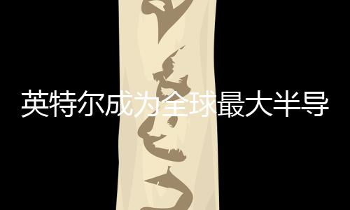 英特爾成為全球最大半導(dǎo)體芯片制造商，2023年半導(dǎo)體行業(yè)營收展望