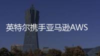 英特爾攜手亞馬遜AWS共繪芯片產(chǎn)業(yè)新篇章