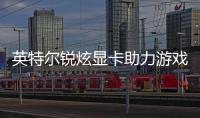 英特爾銳炫顯卡助力游戲體驗升級